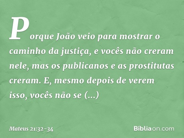 Porque João veio para mostrar o caminho da justiça, e vocês não creram nele, mas os publicanos e as prostitutas creram. E, mesmo depois de verem isso, vocês não