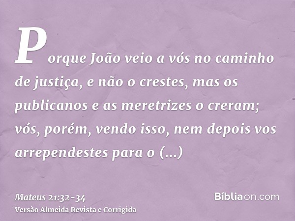 Porque João veio a vós no caminho de justiça, e não o crestes, mas os publicanos e as meretrizes o creram; vós, porém, vendo isso, nem depois vos arrependestes 