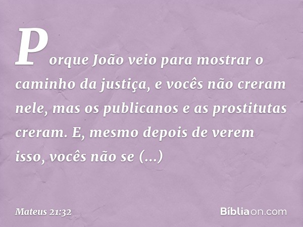 Porque João veio para mostrar o caminho da justiça, e vocês não creram nele, mas os publicanos e as prostitutas creram. E, mesmo depois de verem isso, vocês não