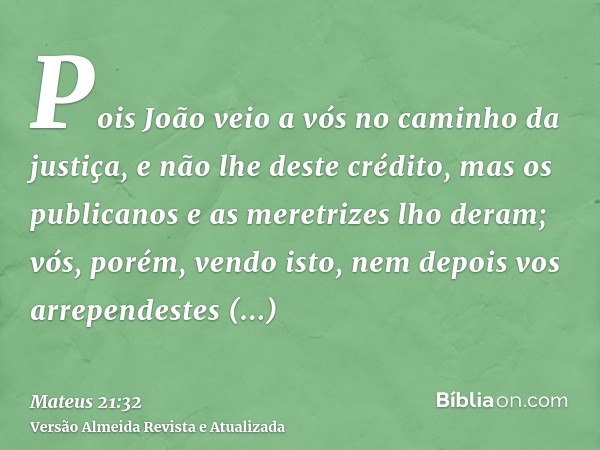 Pois João veio a vós no caminho da justiça, e não lhe deste crédito, mas os publicanos e as meretrizes lho deram; vós, porém, vendo isto, nem depois vos arrepen