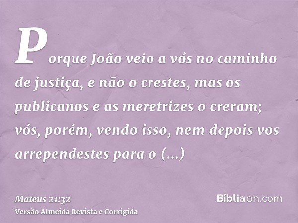 Porque João veio a vós no caminho de justiça, e não o crestes, mas os publicanos e as meretrizes o creram; vós, porém, vendo isso, nem depois vos arrependestes 