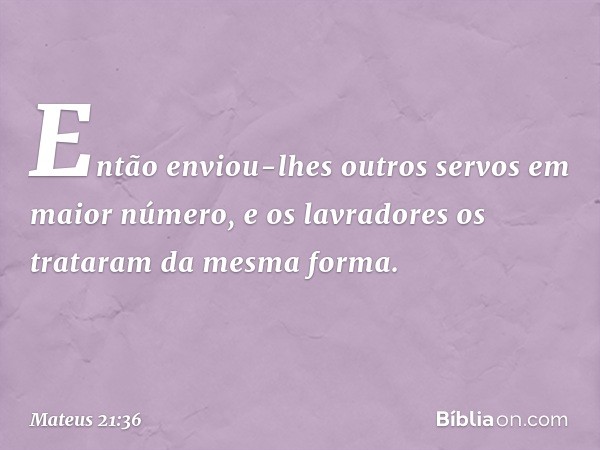 Então enviou-lhes outros servos em maior número, e os lavradores os trataram da mesma forma. -- Mateus 21:36