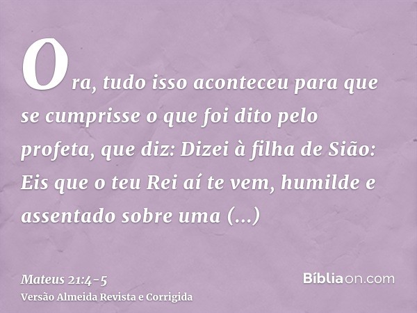 Ora, tudo isso aconteceu para que se cumprisse o que foi dito pelo profeta, que diz:Dizei à filha de Sião: Eis que o teu Rei aí te vem, humilde e assentado sobr