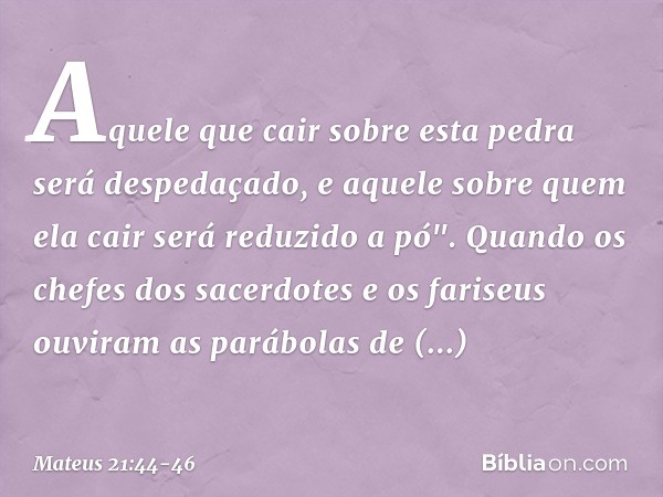 Aquele que cair sobre esta pedra será despedaçado, e aquele sobre quem ela cair será reduzido a pó". Quando os chefes dos sacerdotes e os fariseus ouviram as pa