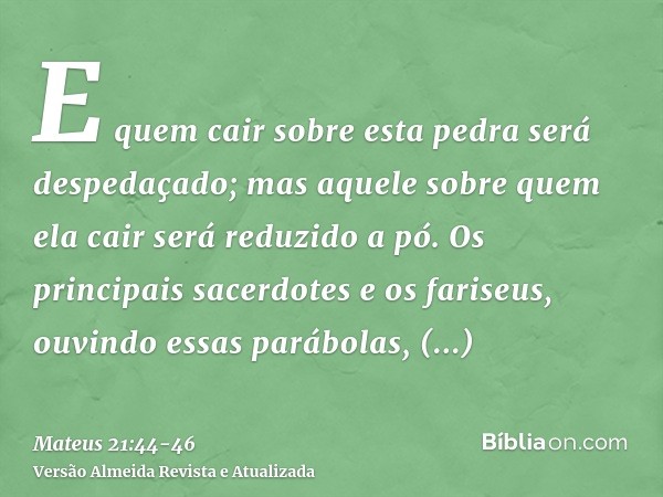 E quem cair sobre esta pedra será despedaçado; mas aquele sobre quem ela cair será reduzido a pó.Os principais sacerdotes e os fariseus, ouvindo essas parábolas