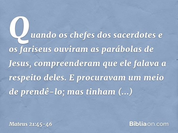 Quando os chefes dos sacerdotes e os fariseus ouviram as parábolas de Jesus, compreenderam que ele falava a respeito deles. E procuravam um meio de prendê-lo; m