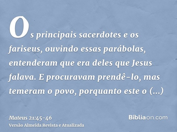 Os principais sacerdotes e os fariseus, ouvindo essas parábolas, entenderam que era deles que Jesus falava.E procuravam prendê-lo, mas temeram o povo, porquanto