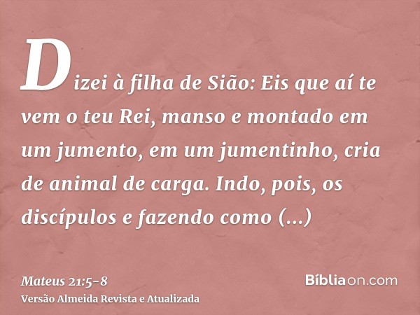 Dizei à filha de Sião: Eis que aí te vem o teu Rei, manso e montado em um jumento, em um jumentinho, cria de animal de carga.Indo, pois, os discípulos e fazendo