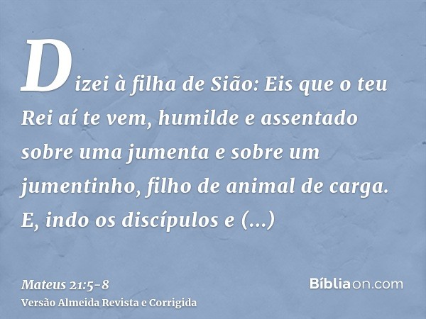 Dizei à filha de Sião: Eis que o teu Rei aí te vem, humilde e assentado sobre uma jumenta e sobre um jumentinho, filho de animal de carga.E, indo os discípulos 