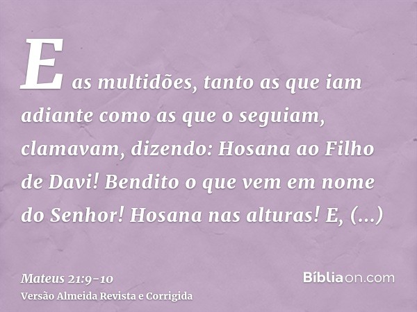 E as multidões, tanto as que iam adiante como as que o seguiam, clamavam, dizendo: Hosana ao Filho de Davi! Bendito o que vem em nome do Senhor! Hosana nas altu