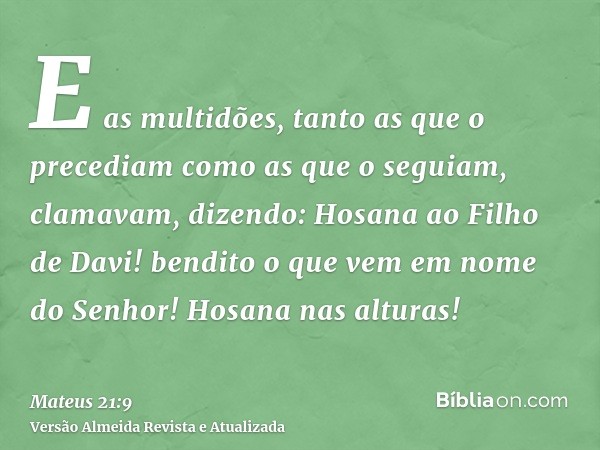 E as multidões, tanto as que o precediam como as que o seguiam, clamavam, dizendo: Hosana ao Filho de Davi! bendito o que vem em nome do Senhor! Hosana nas altu