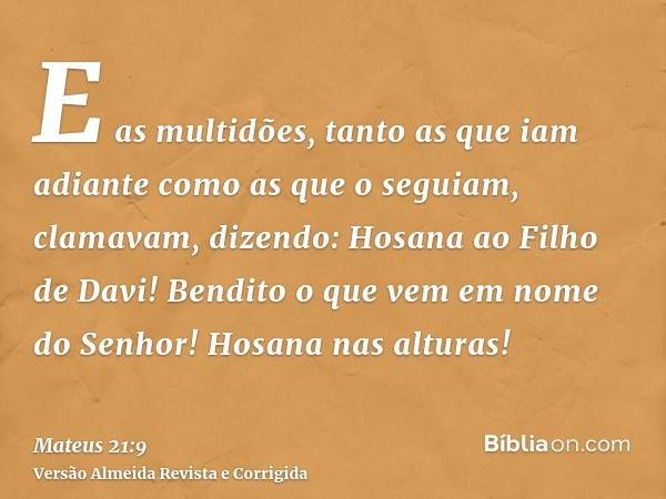 E as multidões, tanto as que iam adiante como as que o seguiam, clamavam, dizendo: Hosana ao Filho de Davi! Bendito o que vem em nome do Senhor! Hosana nas altu