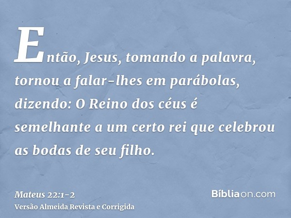 Então, Jesus, tomando a palavra, tornou a falar-lhes em parábolas, dizendo:O Reino dos céus é semelhante a um certo rei que celebrou as bodas de seu filho.