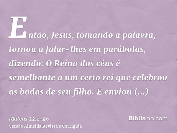 Então, Jesus, tomando a palavra, tornou a falar-lhes em parábolas, dizendo:O Reino dos céus é semelhante a um certo rei que celebrou as bodas de seu filho.E env