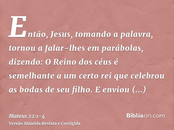 Então, Jesus, tomando a palavra, tornou a falar-lhes em parábolas, dizendo:O Reino dos céus é semelhante a um certo rei que celebrou as bodas de seu filho.E env