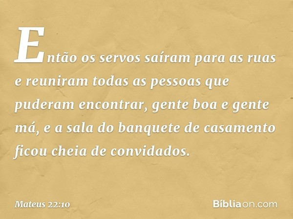 Então os servos saíram para as ruas e reuniram todas as pessoas que puderam encontrar, gente boa e gente má, e a sala do banquete de casamento ficou cheia de co