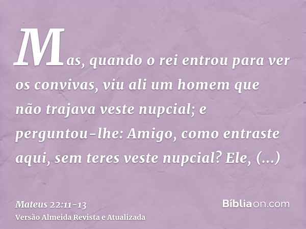 Mas, quando o rei entrou para ver os convivas, viu ali um homem que não trajava veste nupcial;e perguntou-lhe: Amigo, como entraste aqui, sem teres veste nupcia