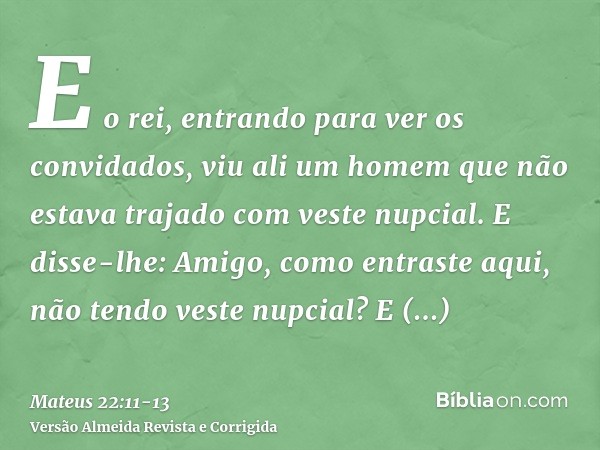 E o rei, entrando para ver os convidados, viu ali um homem que não estava trajado com veste nupcial.E disse-lhe: Amigo, como entraste aqui, não tendo veste nupc