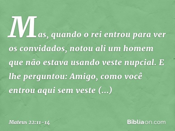 "Mas, quando o rei entrou para ver os convidados, notou ali um homem que não estava usando veste nupcial. E lhe perguntou: 'Amigo, como você entrou aqui sem ves