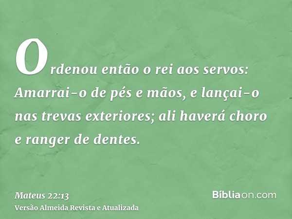 Ordenou então o rei aos servos: Amarrai-o de pés e mãos, e lançai-o nas trevas exteriores; ali haverá choro e ranger de dentes.