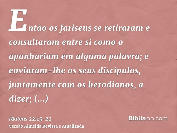 Então os fariseus se retiraram e consultaram entre si como o apanhariam em alguma palavra;e enviaram-lhe os seus discípulos, juntamente com os herodianos, a diz