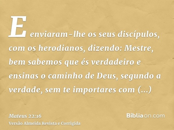 E enviaram-lhe os seus discípulos, com os herodianos, dizendo: Mestre, bem sabemos que és verdadeiro e ensinas o caminho de Deus, segundo a verdade, sem te impo