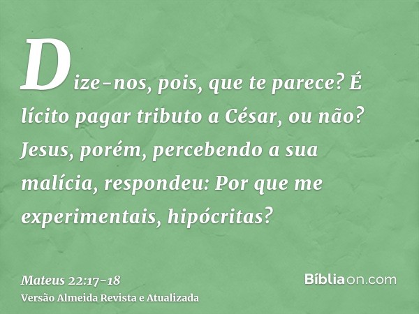 Dize-nos, pois, que te parece? É lícito pagar tributo a César, ou não?Jesus, porém, percebendo a sua malícia, respondeu: Por que me experimentais, hipócritas?