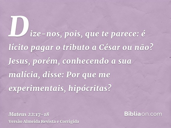 Dize-nos, pois, que te parece: é lícito pagar o tributo a César ou não?Jesus, porém, conhecendo a sua malícia, disse: Por que me experimentais, hipócritas?