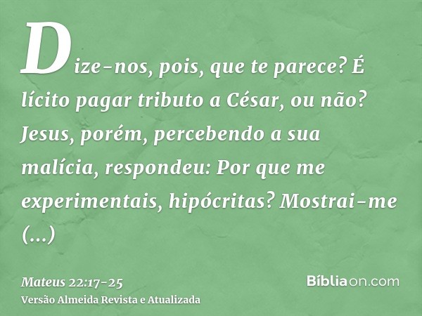 Dize-nos, pois, que te parece? É lícito pagar tributo a César, ou não?Jesus, porém, percebendo a sua malícia, respondeu: Por que me experimentais, hipócritas?Mo