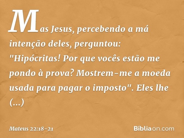 Mas Jesus, percebendo a má intenção deles, perguntou: "Hipócritas! Por que vocês estão me pondo à prova? Mostrem-me a moeda usada para pagar o imposto". Eles lh