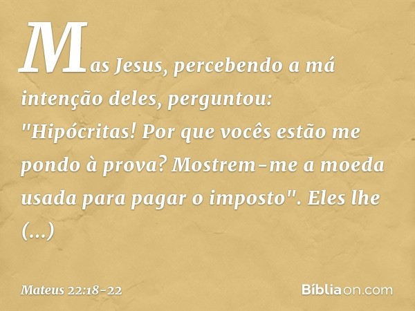 Mas Jesus, percebendo a má intenção deles, perguntou: "Hipócritas! Por que vocês estão me pondo à prova? Mostrem-me a moeda usada para pagar o imposto". Eles lh