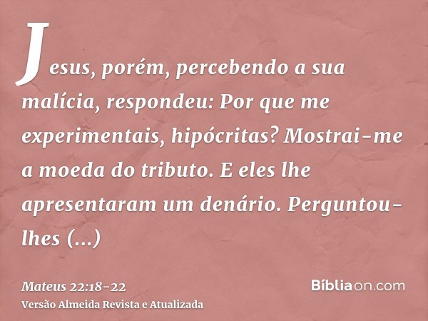 Jesus, porém, percebendo a sua malícia, respondeu: Por que me experimentais, hipócritas?Mostrai-me a moeda do tributo. E eles lhe apresentaram um denário.Pergun