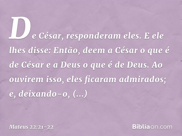 "De César", responderam eles.
E ele lhes disse: "Então, deem a César o que é de César e a Deus o que é de Deus". Ao ouvirem isso, eles ficaram admirados; e, dei