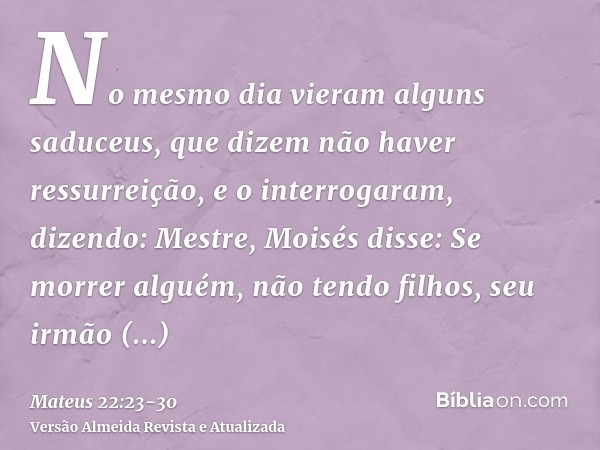 No mesmo dia vieram alguns saduceus, que dizem não haver ressurreição, e o interrogaram, dizendo:Mestre, Moisés disse: Se morrer alguém, não tendo filhos, seu i