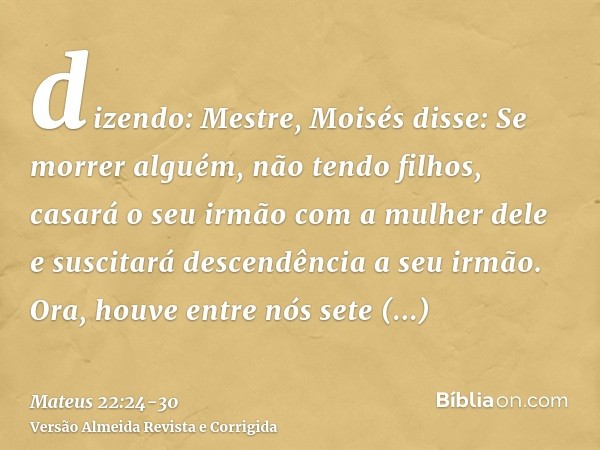 dizendo: Mestre, Moisés disse: Se morrer alguém, não tendo filhos, casará o seu irmão com a mulher dele e suscitará descendência a seu irmão.Ora, houve entre nó