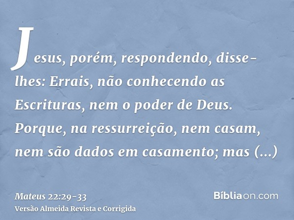 Jesus, porém, respondendo, disse-lhes: Errais, não conhecendo as Escrituras, nem o poder de Deus.Porque, na ressurreição, nem casam, nem são dados em casamento;