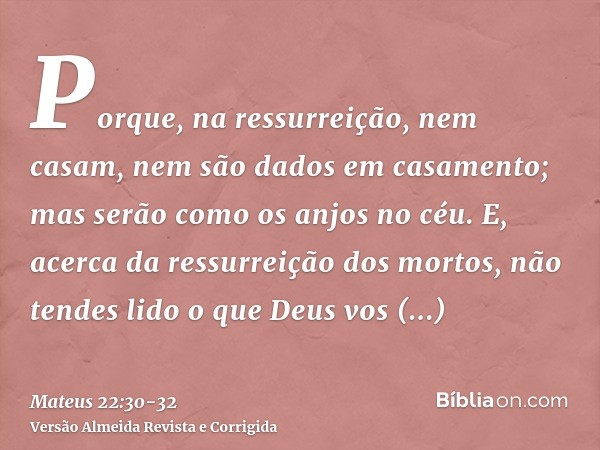 Porque, na ressurreição, nem casam, nem são dados em casamento; mas serão como os anjos no céu.E, acerca da ressurreição dos mortos, não tendes lido o que Deus 