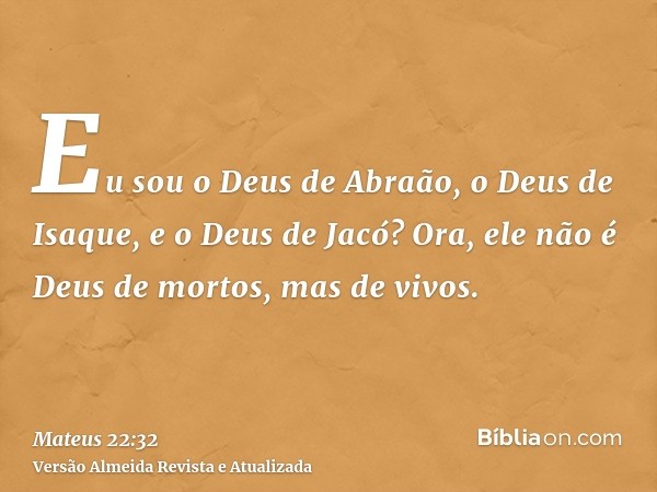 Eu sou o Deus de Abraão, o Deus de Isaque, e o Deus de Jacó? Ora, ele não é Deus de mortos, mas de vivos.