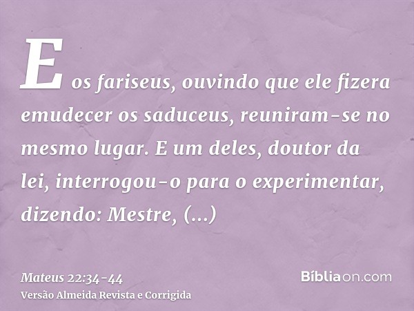 E os fariseus, ouvindo que ele fizera emudecer os saduceus, reuniram-se no mesmo lugar.E um deles, doutor da lei, interrogou-o para o experimentar, dizendo:Mest