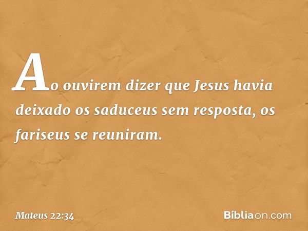 Ao ouvirem dizer que Jesus havia deixado os saduceus sem resposta, os fariseus se reuniram. -- Mateus 22:34