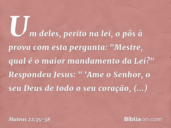 Um deles, perito na lei, o pôs à prova com esta pergunta: "Mestre, qual é o maior mandamento da Lei?" Respondeu Jesus: " 'Ame o Senhor, o seu Deus de todo o seu