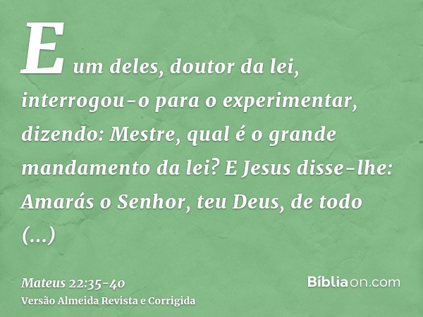 E um deles, doutor da lei, interrogou-o para o experimentar, dizendo:Mestre, qual é o grande mandamento da lei?E Jesus disse-lhe: Amarás o Senhor, teu Deus, de 