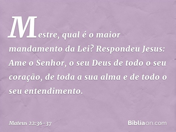 "Mestre, qual é o maior mandamento da Lei?" Respondeu Jesus: " 'Ame o Senhor, o seu Deus de todo o seu coração, de toda a sua alma e de todo o seu entendimento'