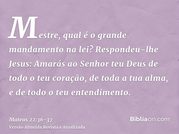 Mestre, qual é o grande mandamento na lei?Respondeu-lhe Jesus: Amarás ao Senhor teu Deus de todo o teu coração, de toda a tua alma, e de todo o teu entendimento