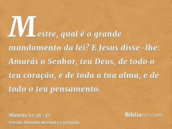 Mestre, qual é o grande mandamento da lei?E Jesus disse-lhe: Amarás o Senhor, teu Deus, de todo o teu coração, e de toda a tua alma, e de todo o teu pensamento.