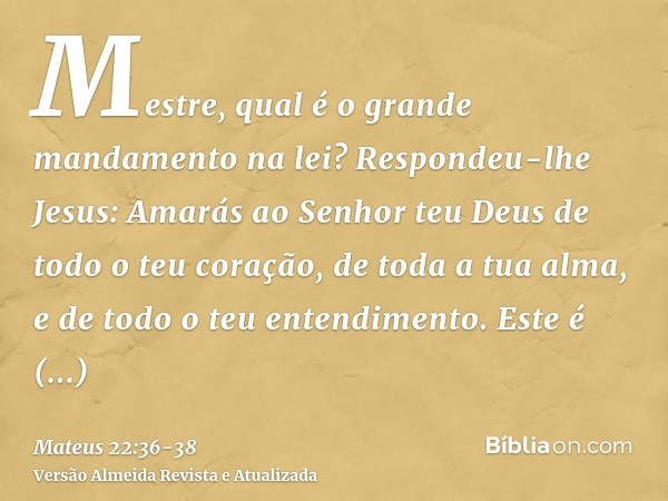 Mestre, qual é o grande mandamento na lei?Respondeu-lhe Jesus: Amarás ao Senhor teu Deus de todo o teu coração, de toda a tua alma, e de todo o teu entendimento