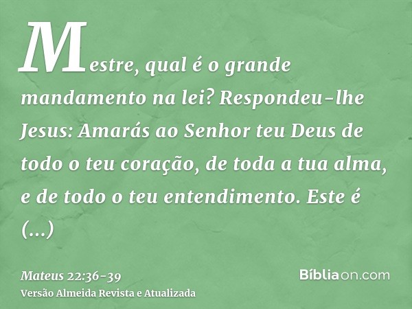 Mestre, qual é o grande mandamento na lei?Respondeu-lhe Jesus: Amarás ao Senhor teu Deus de todo o teu coração, de toda a tua alma, e de todo o teu entendimento