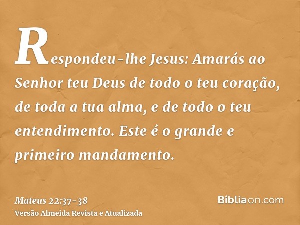 Respondeu-lhe Jesus: Amarás ao Senhor teu Deus de todo o teu coração, de toda a tua alma, e de todo o teu entendimento.Este é o grande e primeiro mandamento.