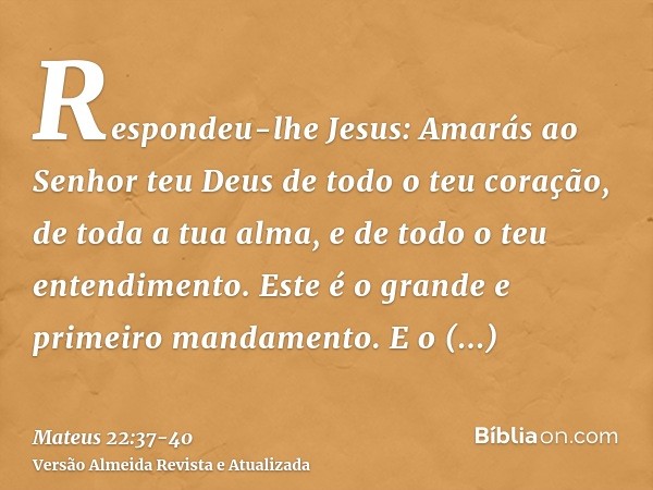 Respondeu-lhe Jesus: Amarás ao Senhor teu Deus de todo o teu coração, de toda a tua alma, e de todo o teu entendimento.Este é o grande e primeiro mandamento.E o