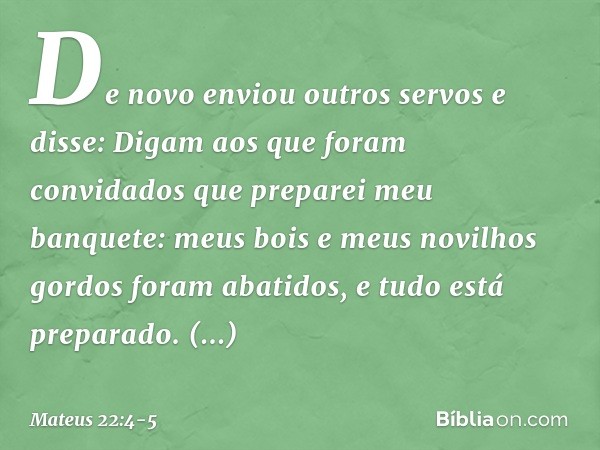 "De novo enviou outros servos e disse: 'Digam aos que foram convidados que preparei meu banquete: meus bois e meus novilhos gordos foram abatidos, e tudo está p